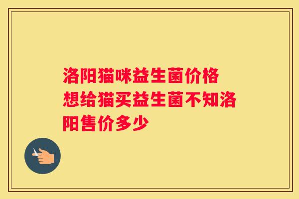 洛阳猫咪益生菌价格 想给猫买益生菌不知洛阳售价多少