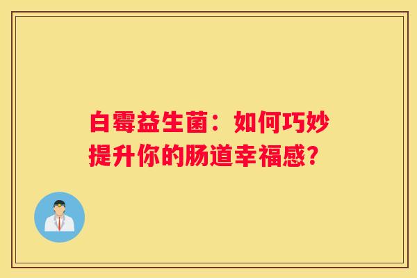 白霉益生菌：如何巧妙提升你的肠道幸福感？