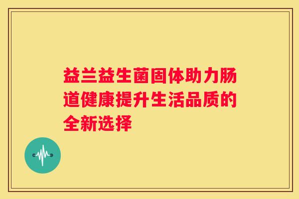 益兰益生菌固体助力肠道健康提升生活品质的全新选择