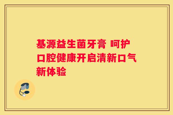 基源益生菌牙膏 呵护口腔健康开启清新口气新体验