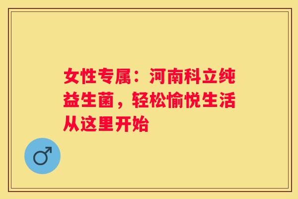 女性专属：河南科立纯益生菌，轻松愉悦生活从这里开始