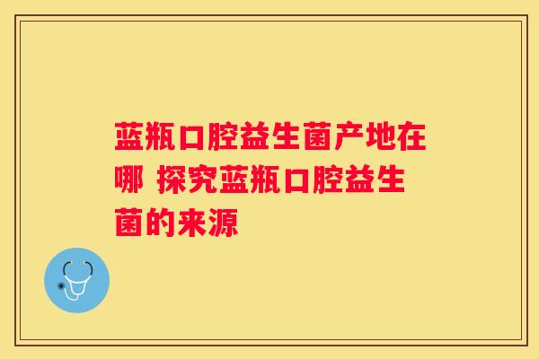 蓝瓶口腔益生菌产地在哪 探究蓝瓶口腔益生菌的来源
