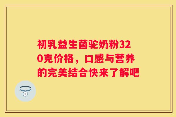 初乳益生菌驼奶粉320克价格，口感与营养的完美结合快来了解吧