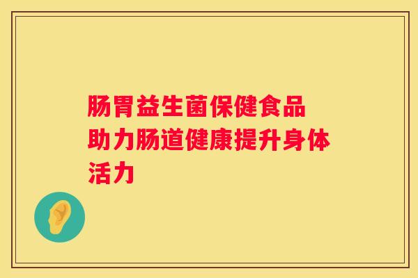 肠胃益生菌保健食品 助力肠道健康提升身体活力