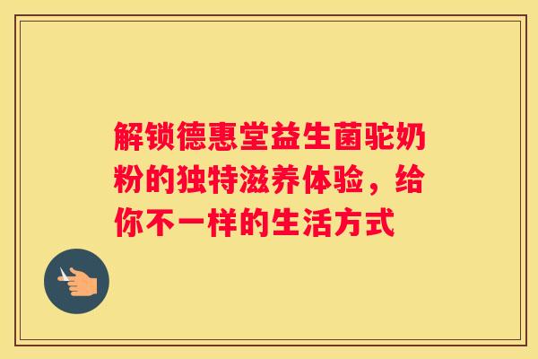 解锁德惠堂益生菌驼奶粉的独特滋养体验，给你不一样的生活方式