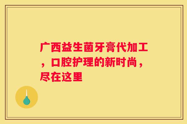 广西益生菌牙膏代加工，口腔护理的新时尚，尽在这里