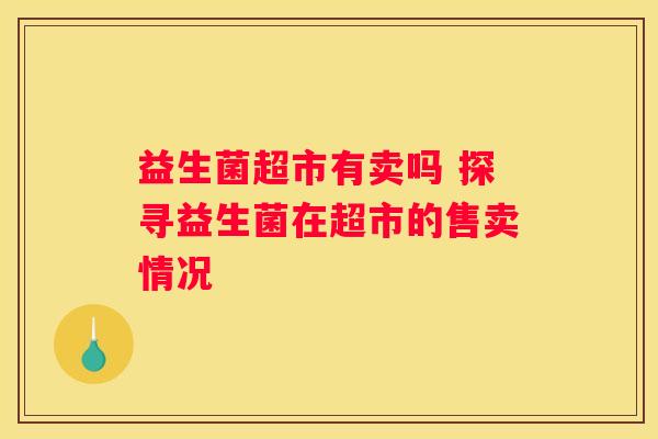 益生菌超市有卖吗 探寻益生菌在超市的售卖情况