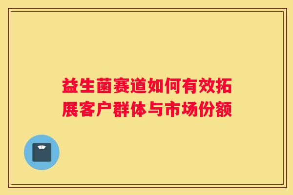 益生菌赛道如何有效拓展客户群体与市场份额