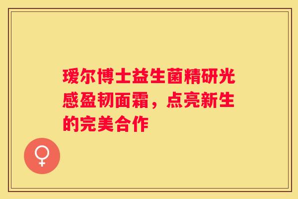 瑷尔博士益生菌精研光感盈韧面霜，点亮新生的完美合作