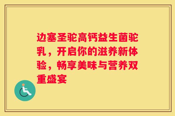 边塞圣驼高钙益生菌驼乳，开启你的滋养新体验，畅享美味与营养双重盛宴
