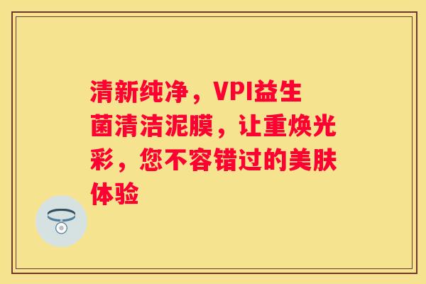 清新纯净，VPI益生菌清洁泥膜，让重焕光彩，您不容错过的美肤体验