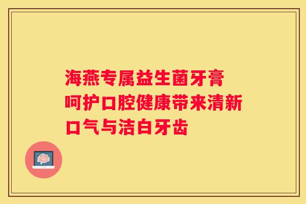 海燕专属益生菌牙膏 呵护口腔健康带来清新口气与洁白牙齿