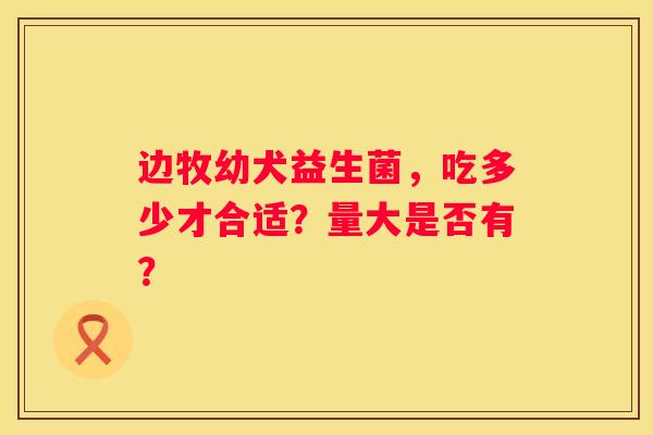 边牧幼犬益生菌，吃多少才合适？量大是否有？