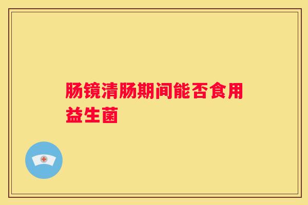 肠镜清肠期间能否食用益生菌