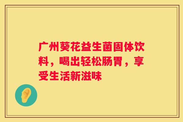 广州葵花益生菌固体饮料，喝出轻松肠胃，享受生活新滋味