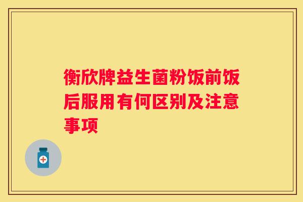 衡欣牌益生菌粉饭前饭后服用有何区别及注意事项