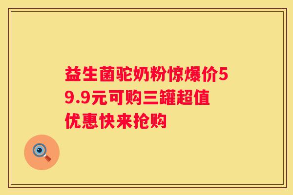 益生菌驼奶粉惊爆价59.9元可购三罐超值优惠快来抢购