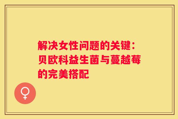 解决女性问题的关键：贝欧科益生菌与蔓越莓的完美搭配