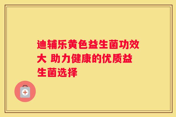 迪辅乐黄色益生菌功效大 助力健康的优质益生菌选择