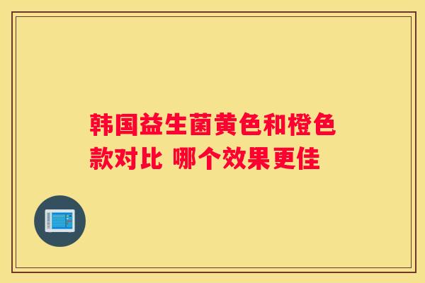 韩国益生菌黄色和橙色款对比 哪个效果更佳